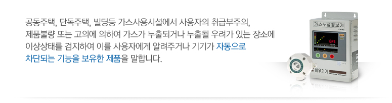 공동주택,단독주택,빌딩등 가스사용시설에서 사용자의 취급부주의, 제품불량 또는 고의에 의하여 가스가 누출되거나 누출될 우려가 있는 장소에 이상상태를 검지하여 이를 사용자에게 알려주거나 기기가 자동으로 차단되는 기능을 보유한 제품을 말합니다.